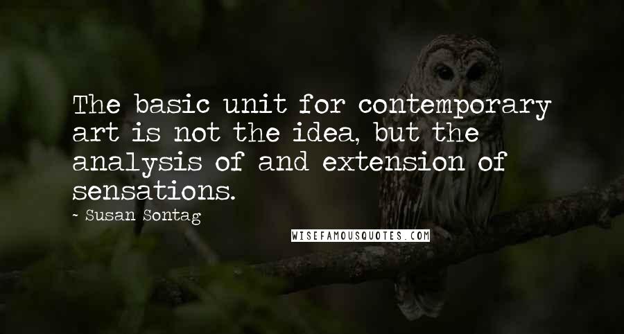 Susan Sontag Quotes: The basic unit for contemporary art is not the idea, but the analysis of and extension of sensations.