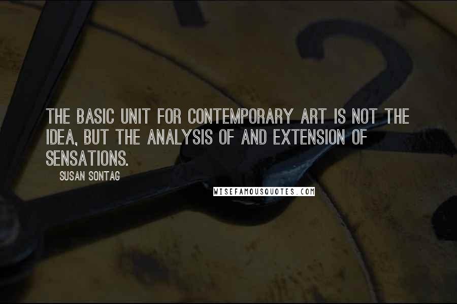 Susan Sontag Quotes: The basic unit for contemporary art is not the idea, but the analysis of and extension of sensations.