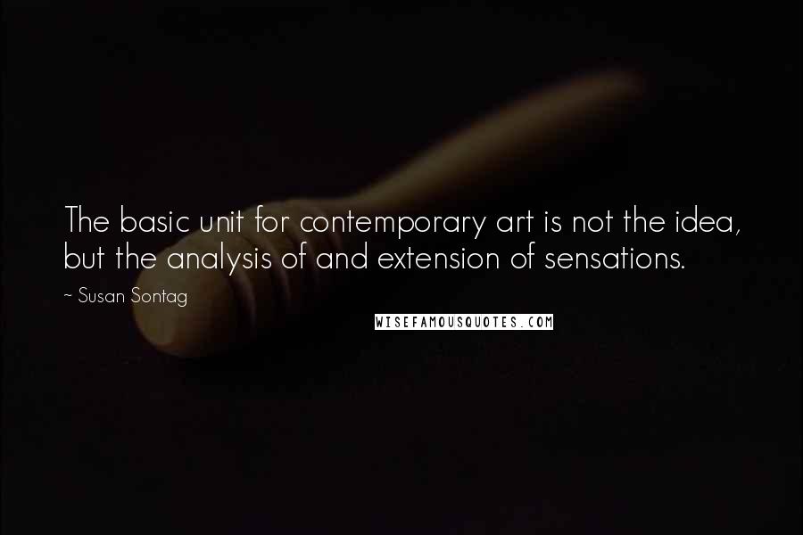 Susan Sontag Quotes: The basic unit for contemporary art is not the idea, but the analysis of and extension of sensations.