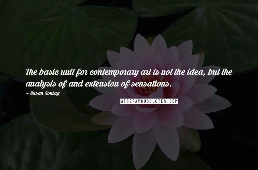 Susan Sontag Quotes: The basic unit for contemporary art is not the idea, but the analysis of and extension of sensations.