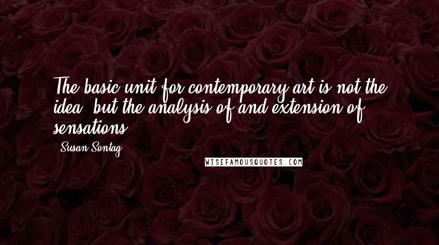 Susan Sontag Quotes: The basic unit for contemporary art is not the idea, but the analysis of and extension of sensations.