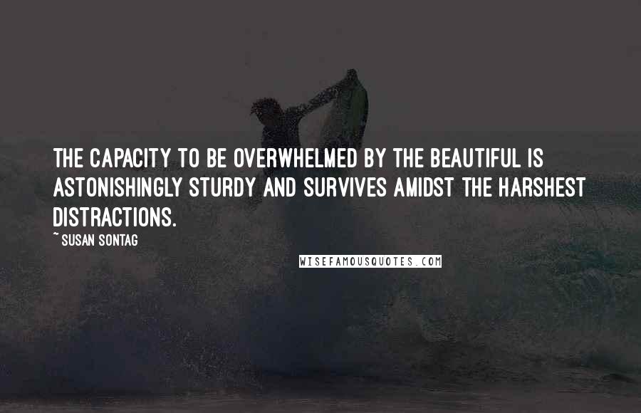 Susan Sontag Quotes: The capacity to be overwhelmed by the beautiful is astonishingly sturdy and survives amidst the harshest distractions.
