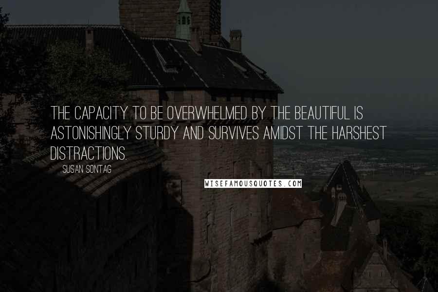 Susan Sontag Quotes: The capacity to be overwhelmed by the beautiful is astonishingly sturdy and survives amidst the harshest distractions.