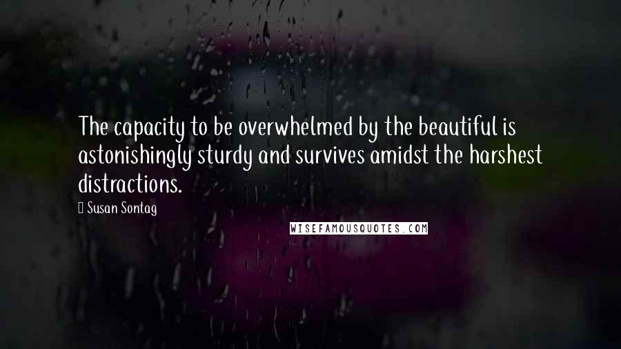 Susan Sontag Quotes: The capacity to be overwhelmed by the beautiful is astonishingly sturdy and survives amidst the harshest distractions.