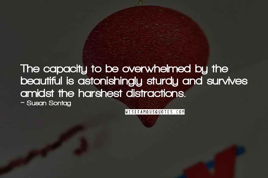 Susan Sontag Quotes: The capacity to be overwhelmed by the beautiful is astonishingly sturdy and survives amidst the harshest distractions.