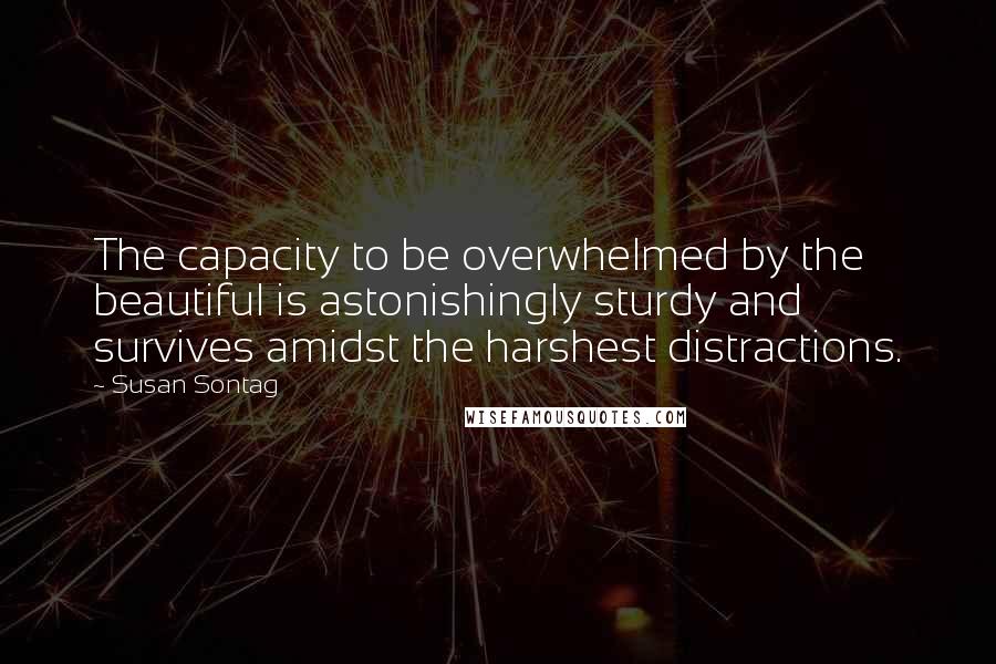 Susan Sontag Quotes: The capacity to be overwhelmed by the beautiful is astonishingly sturdy and survives amidst the harshest distractions.