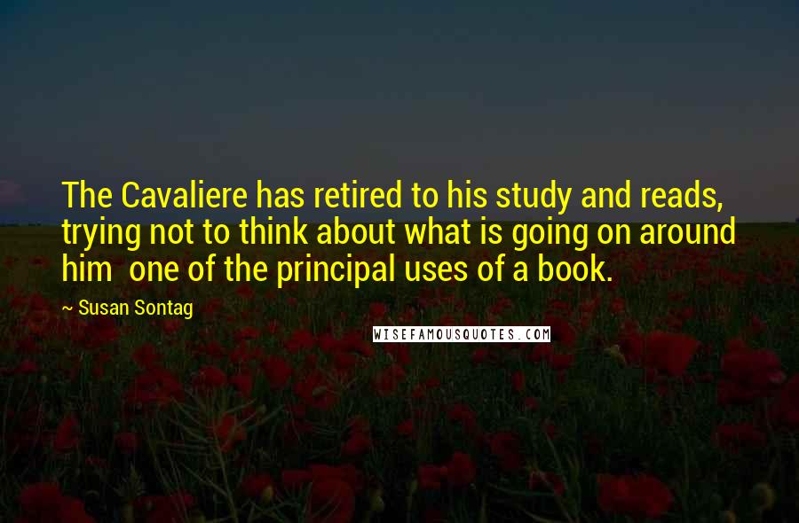 Susan Sontag Quotes: The Cavaliere has retired to his study and reads, trying not to think about what is going on around him  one of the principal uses of a book.