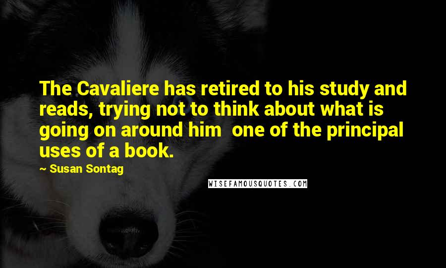 Susan Sontag Quotes: The Cavaliere has retired to his study and reads, trying not to think about what is going on around him  one of the principal uses of a book.