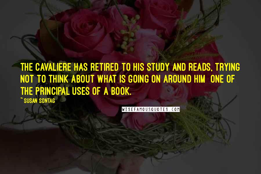 Susan Sontag Quotes: The Cavaliere has retired to his study and reads, trying not to think about what is going on around him  one of the principal uses of a book.