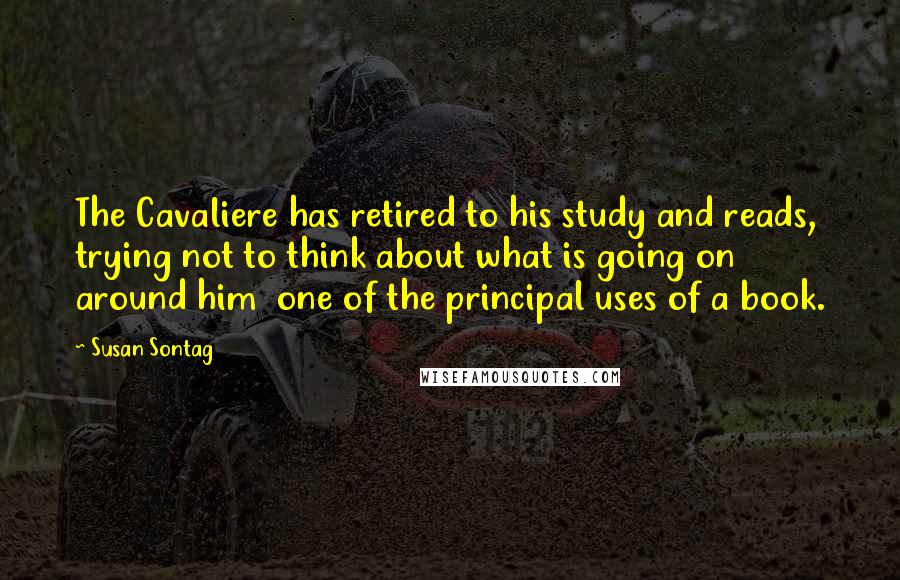 Susan Sontag Quotes: The Cavaliere has retired to his study and reads, trying not to think about what is going on around him  one of the principal uses of a book.