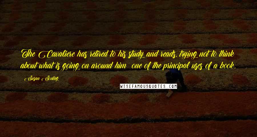Susan Sontag Quotes: The Cavaliere has retired to his study and reads, trying not to think about what is going on around him  one of the principal uses of a book.