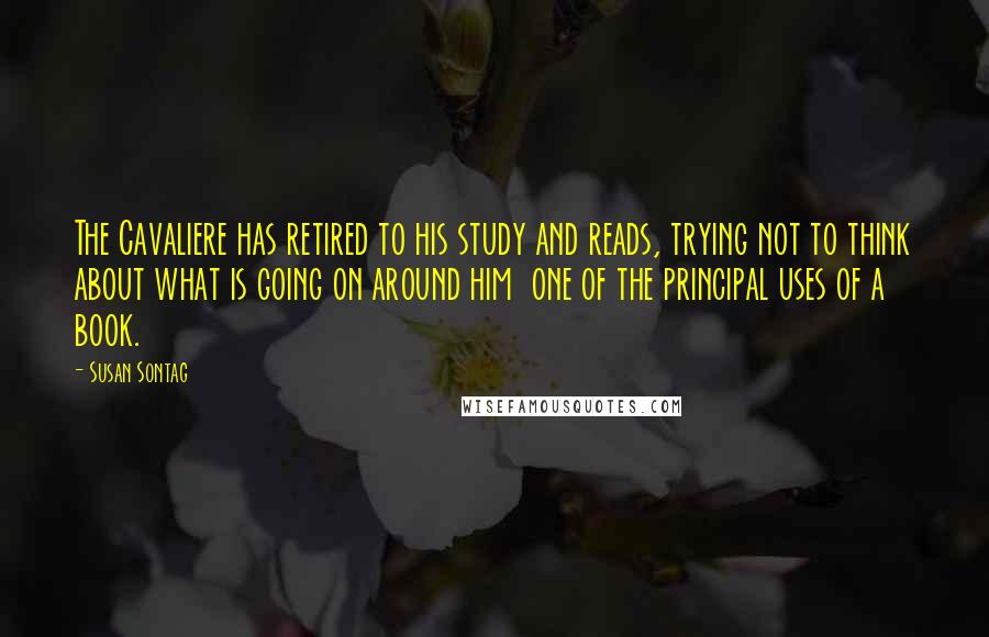 Susan Sontag Quotes: The Cavaliere has retired to his study and reads, trying not to think about what is going on around him  one of the principal uses of a book.