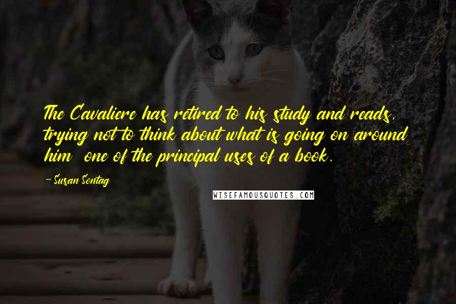 Susan Sontag Quotes: The Cavaliere has retired to his study and reads, trying not to think about what is going on around him  one of the principal uses of a book.