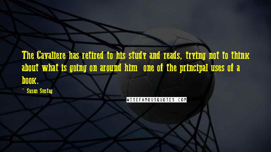 Susan Sontag Quotes: The Cavaliere has retired to his study and reads, trying not to think about what is going on around him  one of the principal uses of a book.