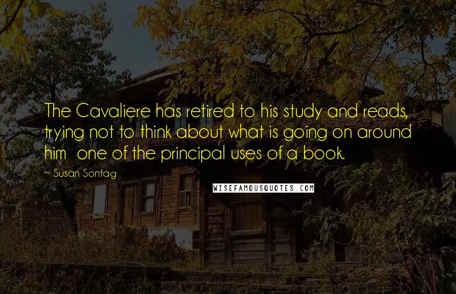 Susan Sontag Quotes: The Cavaliere has retired to his study and reads, trying not to think about what is going on around him  one of the principal uses of a book.