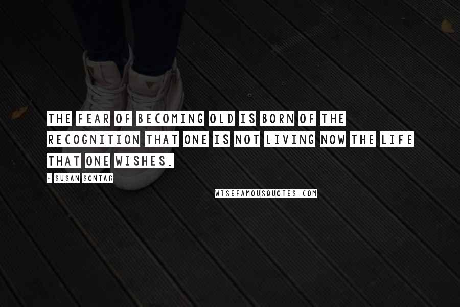 Susan Sontag Quotes: The fear of becoming old is born of the recognition that one is not living now the life that one wishes.