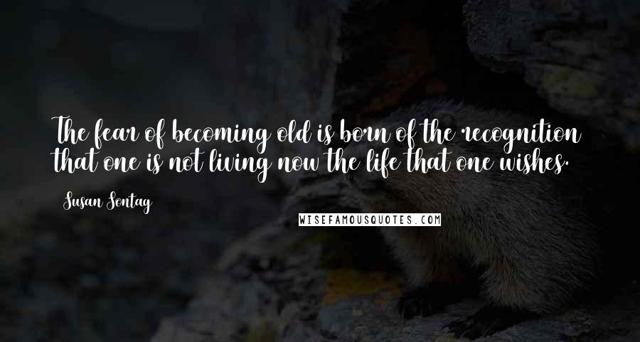 Susan Sontag Quotes: The fear of becoming old is born of the recognition that one is not living now the life that one wishes.