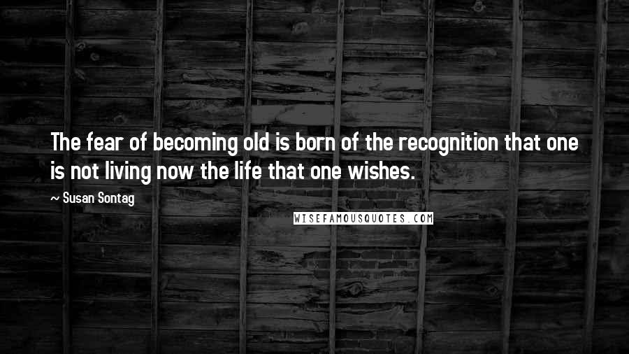 Susan Sontag Quotes: The fear of becoming old is born of the recognition that one is not living now the life that one wishes.