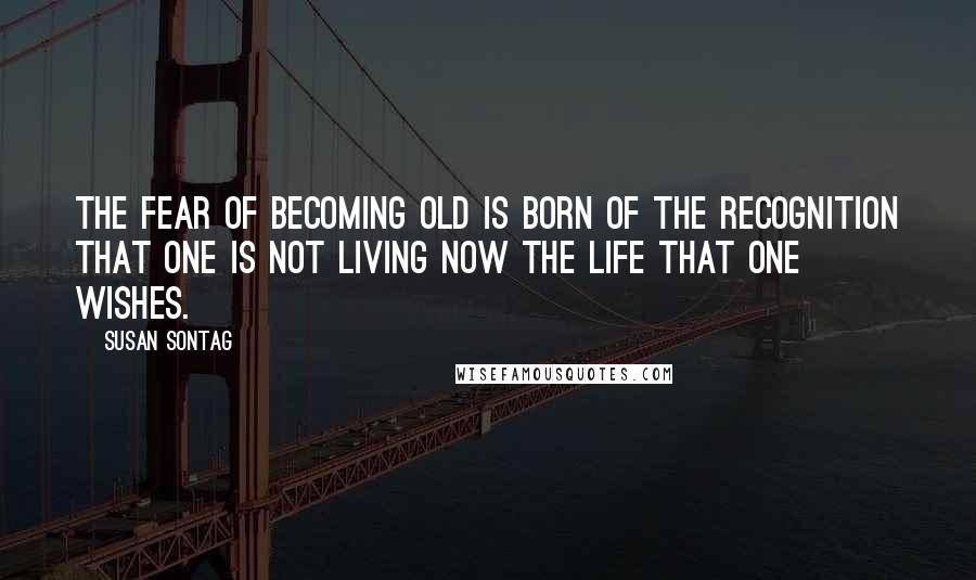 Susan Sontag Quotes: The fear of becoming old is born of the recognition that one is not living now the life that one wishes.