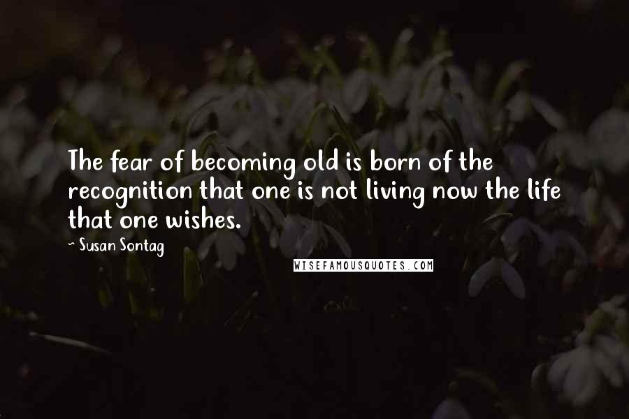 Susan Sontag Quotes: The fear of becoming old is born of the recognition that one is not living now the life that one wishes.