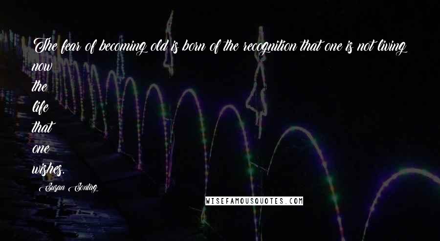 Susan Sontag Quotes: The fear of becoming old is born of the recognition that one is not living now the life that one wishes.