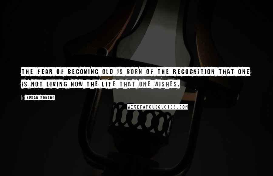 Susan Sontag Quotes: The fear of becoming old is born of the recognition that one is not living now the life that one wishes.