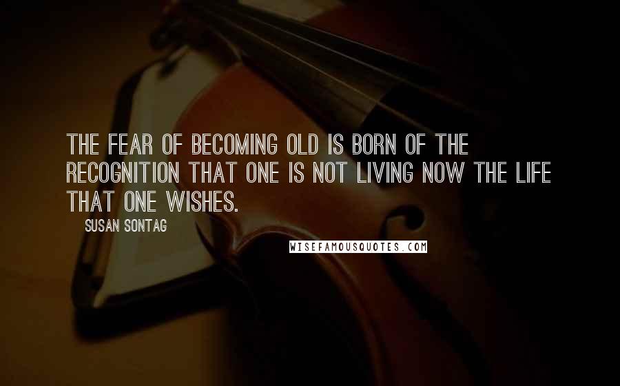 Susan Sontag Quotes: The fear of becoming old is born of the recognition that one is not living now the life that one wishes.