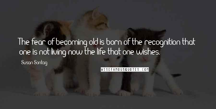 Susan Sontag Quotes: The fear of becoming old is born of the recognition that one is not living now the life that one wishes.