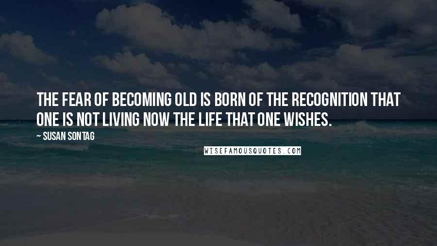 Susan Sontag Quotes: The fear of becoming old is born of the recognition that one is not living now the life that one wishes.