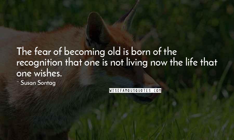 Susan Sontag Quotes: The fear of becoming old is born of the recognition that one is not living now the life that one wishes.