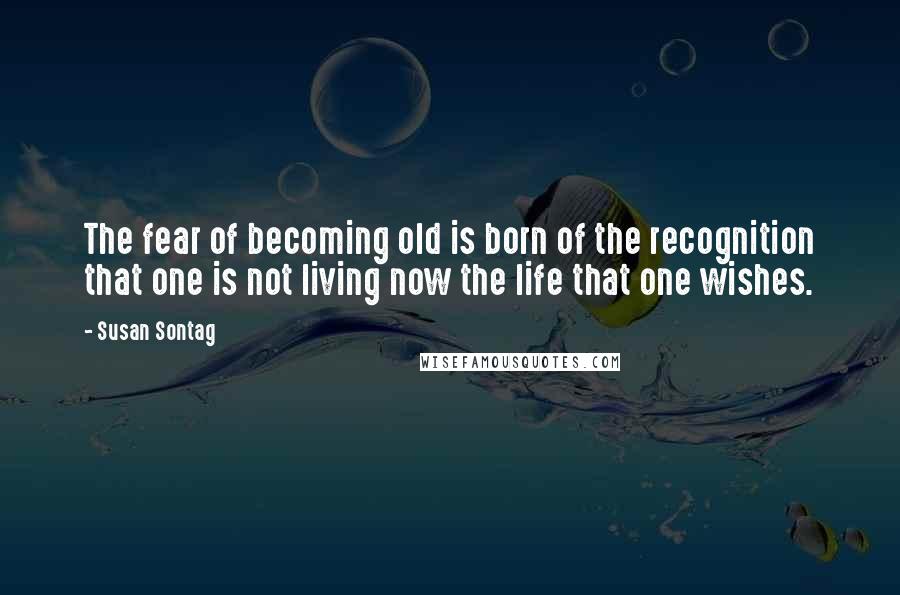 Susan Sontag Quotes: The fear of becoming old is born of the recognition that one is not living now the life that one wishes.