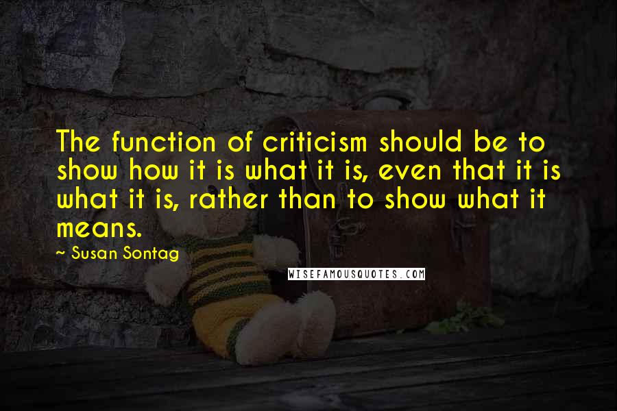 Susan Sontag Quotes: The function of criticism should be to show how it is what it is, even that it is what it is, rather than to show what it means.