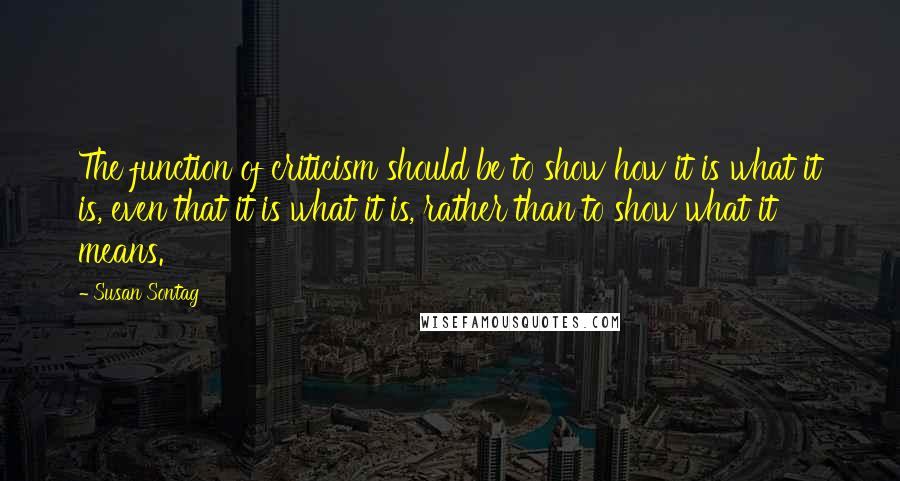 Susan Sontag Quotes: The function of criticism should be to show how it is what it is, even that it is what it is, rather than to show what it means.