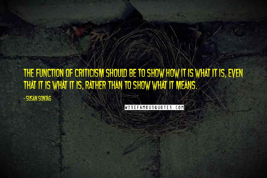 Susan Sontag Quotes: The function of criticism should be to show how it is what it is, even that it is what it is, rather than to show what it means.