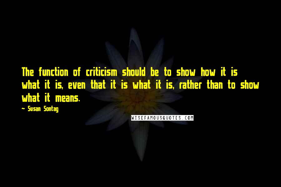 Susan Sontag Quotes: The function of criticism should be to show how it is what it is, even that it is what it is, rather than to show what it means.