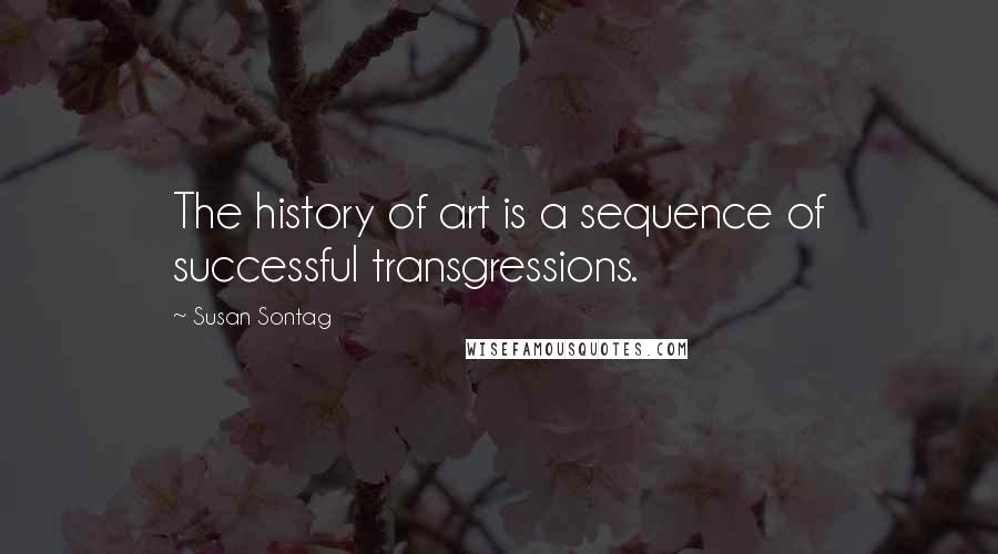 Susan Sontag Quotes: The history of art is a sequence of successful transgressions.