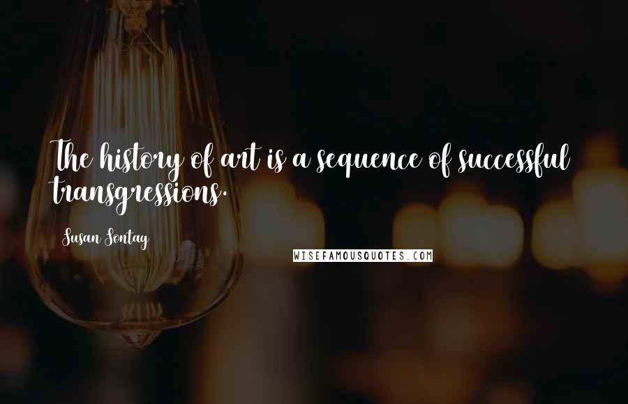 Susan Sontag Quotes: The history of art is a sequence of successful transgressions.