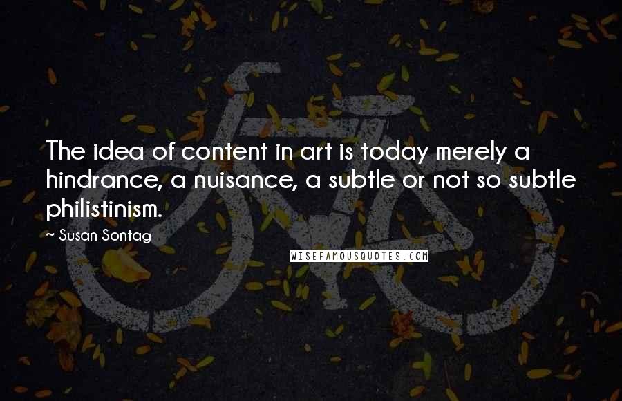 Susan Sontag Quotes: The idea of content in art is today merely a hindrance, a nuisance, a subtle or not so subtle philistinism.