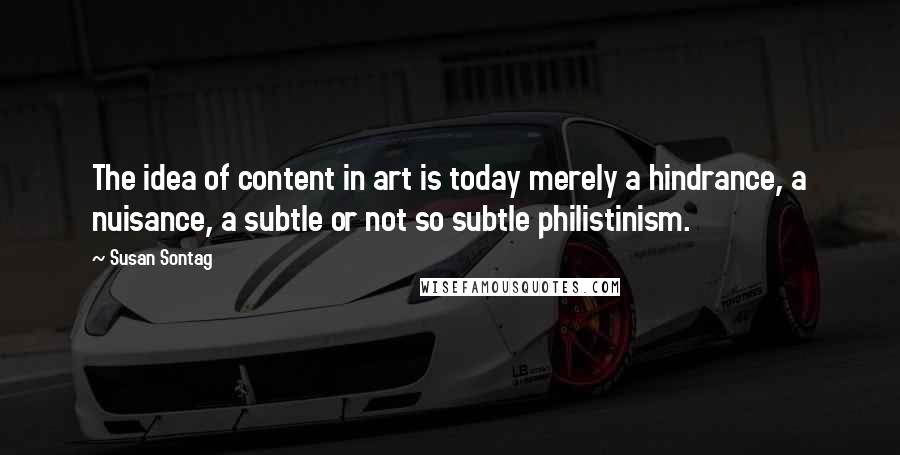 Susan Sontag Quotes: The idea of content in art is today merely a hindrance, a nuisance, a subtle or not so subtle philistinism.