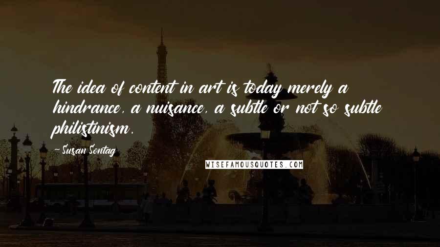 Susan Sontag Quotes: The idea of content in art is today merely a hindrance, a nuisance, a subtle or not so subtle philistinism.