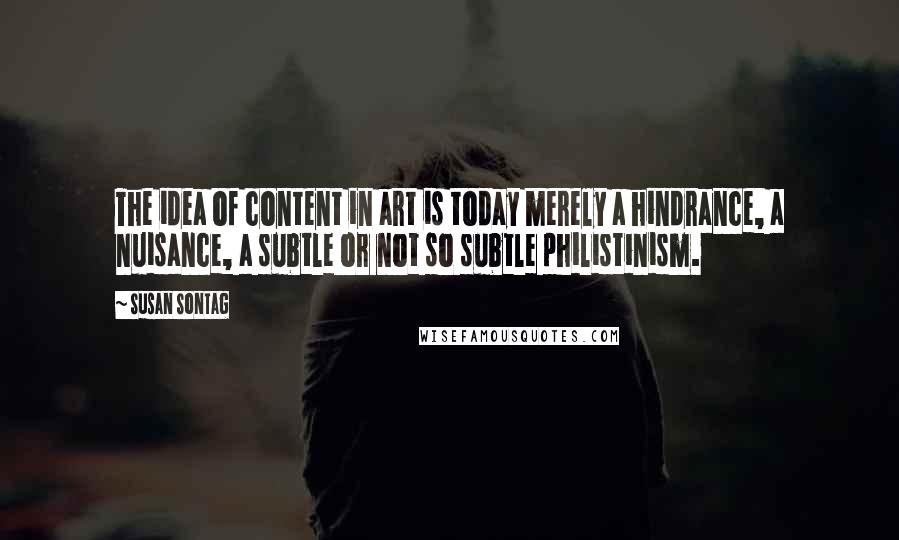 Susan Sontag Quotes: The idea of content in art is today merely a hindrance, a nuisance, a subtle or not so subtle philistinism.