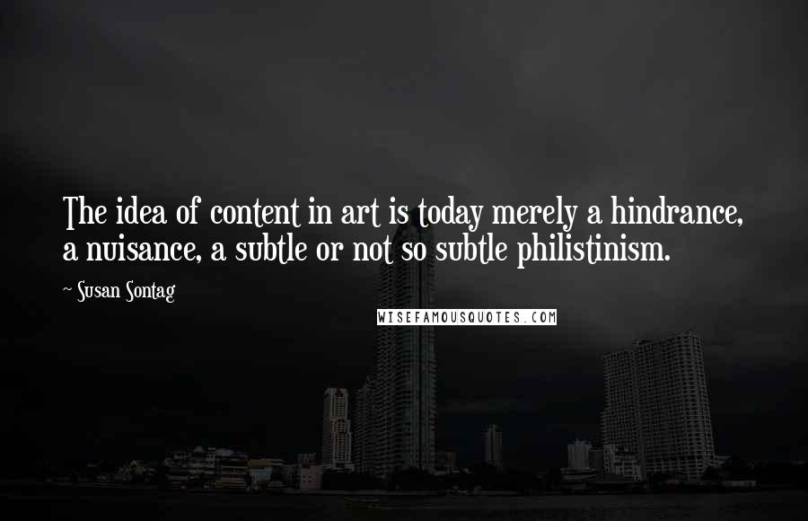 Susan Sontag Quotes: The idea of content in art is today merely a hindrance, a nuisance, a subtle or not so subtle philistinism.