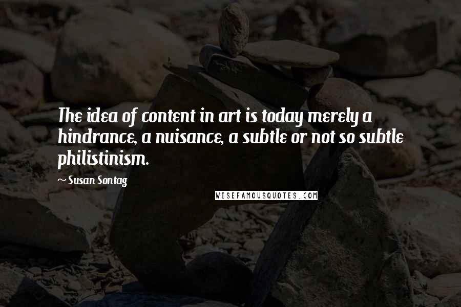 Susan Sontag Quotes: The idea of content in art is today merely a hindrance, a nuisance, a subtle or not so subtle philistinism.