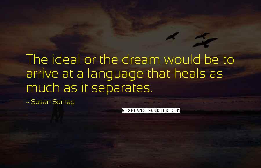 Susan Sontag Quotes: The ideal or the dream would be to arrive at a language that heals as much as it separates.