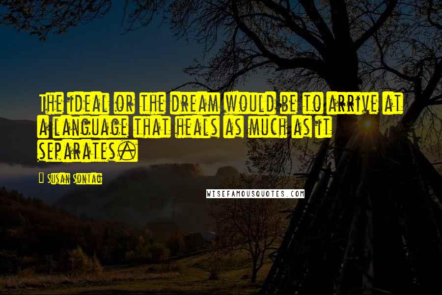 Susan Sontag Quotes: The ideal or the dream would be to arrive at a language that heals as much as it separates.