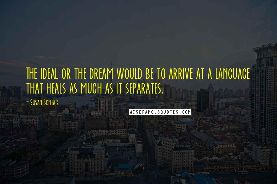 Susan Sontag Quotes: The ideal or the dream would be to arrive at a language that heals as much as it separates.