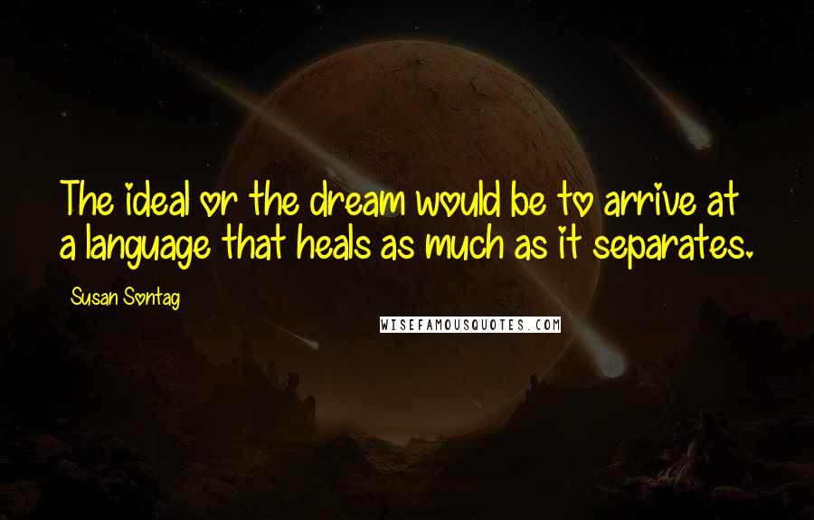 Susan Sontag Quotes: The ideal or the dream would be to arrive at a language that heals as much as it separates.