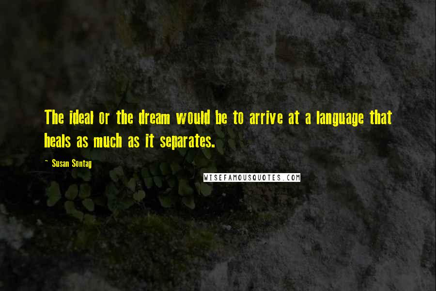 Susan Sontag Quotes: The ideal or the dream would be to arrive at a language that heals as much as it separates.