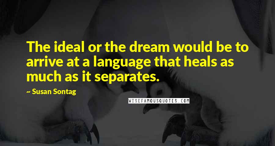 Susan Sontag Quotes: The ideal or the dream would be to arrive at a language that heals as much as it separates.