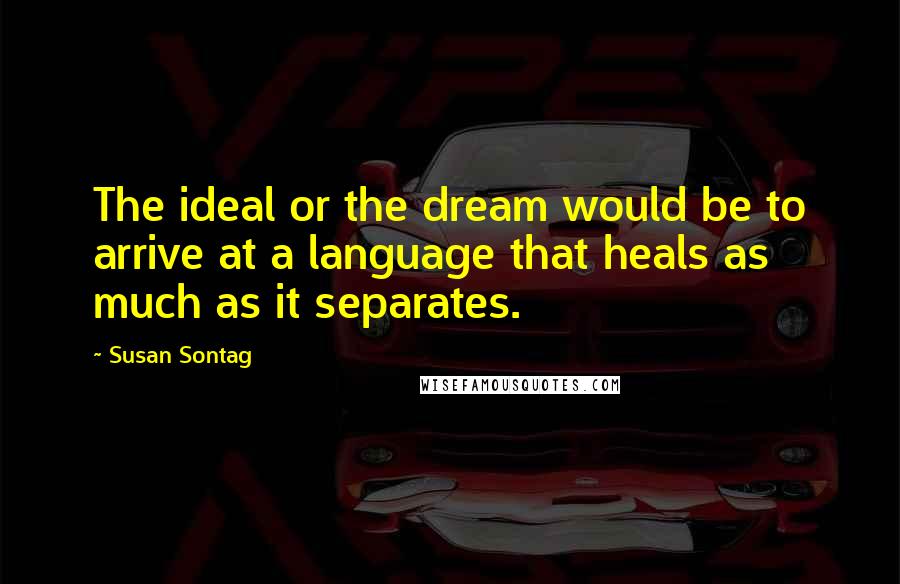 Susan Sontag Quotes: The ideal or the dream would be to arrive at a language that heals as much as it separates.